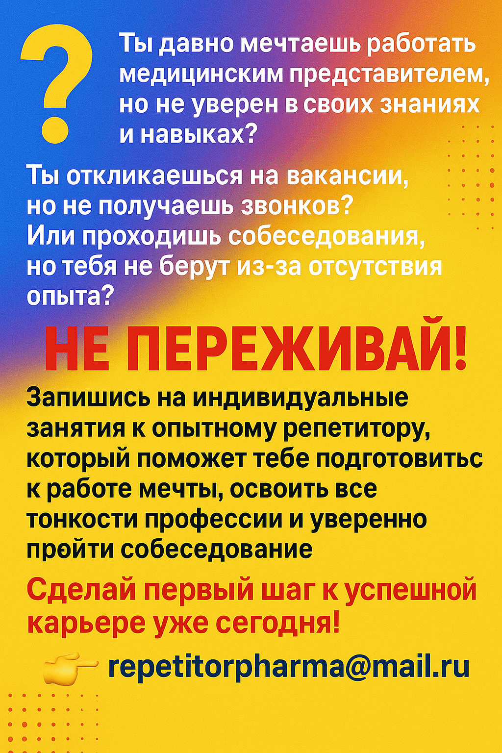 Сделай яркий рекламный банер с обьявлением. Помести в него весь текст:
Ты давно мечтаешь работать медицинским представителем, но не уверен в своих знаниях и навыках? Ты откликаешься на вакансии, но не получаешь звонков? Или проходишь собеседования, но тебя не берут из-за отсутствия опыта? Не переживай! Запишись на индивидуальные занятия к опытному репетитору, который поможет тебе подготовиться к работе мечты, освоить все тонкости профессии и уверенно пройти собеседование. Сделай первый шаг к успешной карьере уже сегодня! Пиши 👉 repetitorpharma@mail.ru