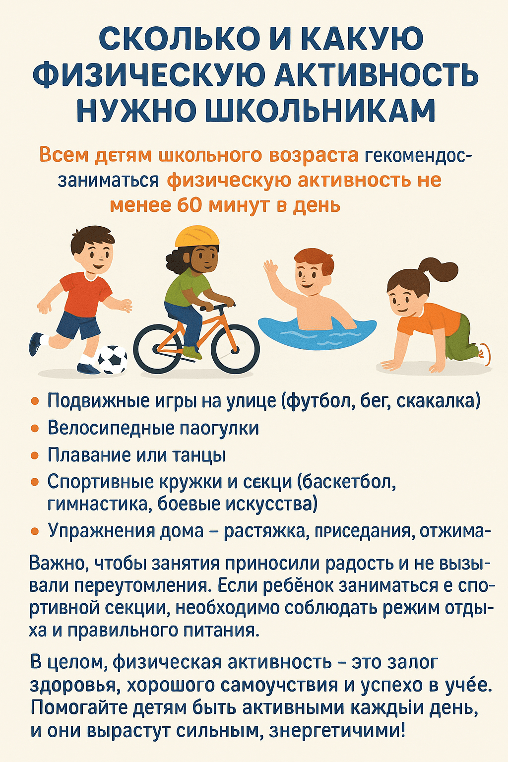 Сколько и какую физическую активность нужно школьникам?
Всем детям школьного возраста рекомендуется заниматься физической активностью не менее 60 минут в день. Это могут быть разнообразные виды движений:
•	Подвижные игры на улице (футбол, бег, скакалка)
•	Велосипедные прогулки
•	Плавание или танцы
•	Спортивные кружки и секции (баскетбол, гимнастика, боевые искусства)
•	Упражнения дома — растяжка, приседания, отжимания
Важно, чтобы занятия приносили радость и не вызывали переутомления. Если ребёнок занимается в спортивной секции, необходимо соблюдать режим отдыха и правильного питания.
В целом, физическая активность — это залог здоровья, хорошего самочувствия и успехов в учёбе. Помогайте детям быть активными каждый день, и они вырастут сильными, энергичными и счастливыми!